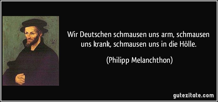 Wir Deutschen schmausen uns arm, schmausen uns krank, schmausen uns in die Hölle. (Philipp Melanchthon)