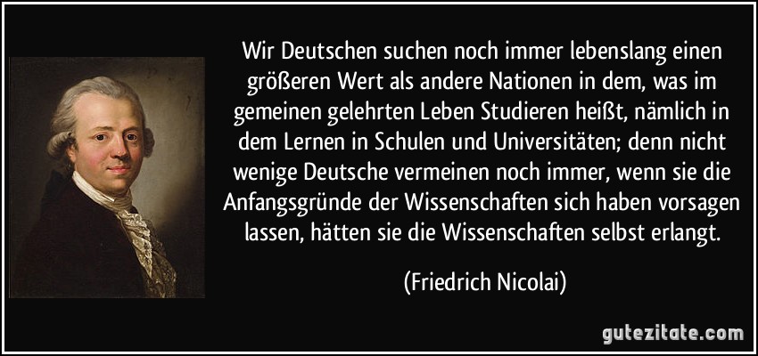 Wir Deutschen suchen noch immer lebenslang einen größeren Wert als andere Nationen in dem, was im gemeinen gelehrten Leben Studieren heißt, nämlich in dem Lernen in Schulen und Universitäten; denn nicht wenige Deutsche vermeinen noch immer, wenn sie die Anfangsgründe der Wissenschaften sich haben vorsagen lassen, hätten sie die Wissenschaften selbst erlangt. (Friedrich Nicolai)