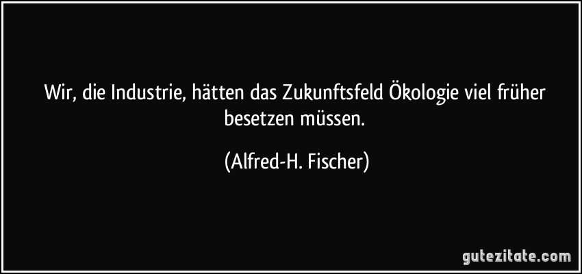 Wir, die Industrie, hätten das Zukunftsfeld Ökologie viel früher besetzen müssen. (Alfred-H. Fischer)