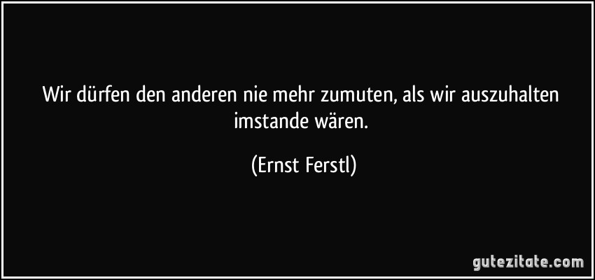 Wir dürfen den anderen nie mehr zumuten, als wir auszuhalten imstande wären. (Ernst Ferstl)