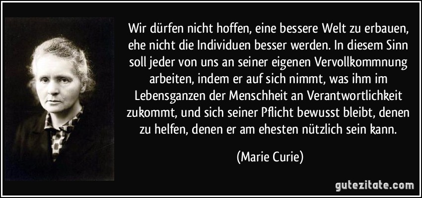 Wir dürfen nicht hoffen, eine bessere Welt zu erbauen, ehe nicht die Individuen besser werden. In diesem Sinn soll jeder von uns an seiner eigenen Vervollkommnung arbeiten, indem er auf sich nimmt, was ihm im Lebensganzen der Menschheit an Verantwortlichkeit zukommt, und sich seiner Pflicht bewusst bleibt, denen zu helfen, denen er am ehesten nützlich sein kann. (Marie Curie)