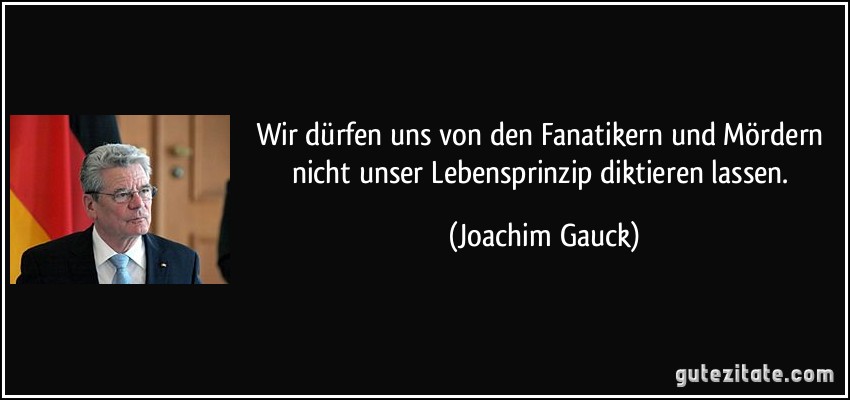 Wir dürfen uns von den Fanatikern und Mördern nicht unser Lebensprinzip diktieren lassen. (Joachim Gauck)