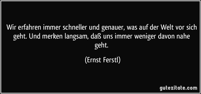 Wir erfahren immer schneller und genauer, was auf der Welt vor sich geht. Und merken langsam, daß uns immer weniger davon nahe geht. (Ernst Ferstl)