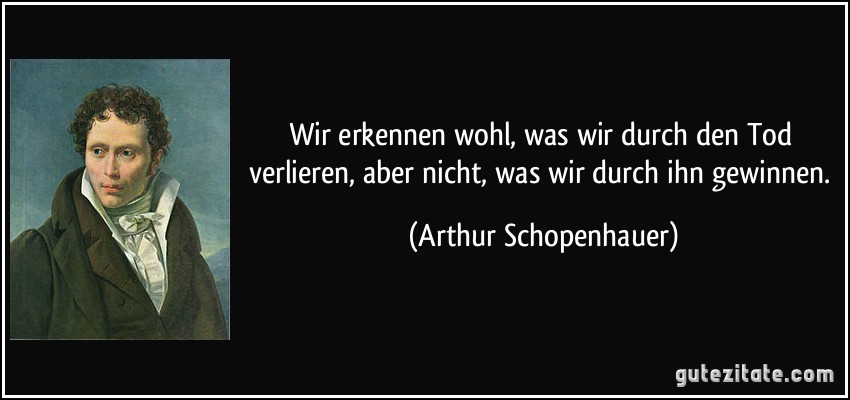 Wir erkennen wohl, was wir durch den Tod verlieren, aber nicht, was wir durch ihn gewinnen. (Arthur Schopenhauer)