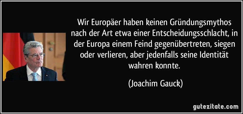 Wir Europäer haben keinen Gründungsmythos nach der Art etwa einer Entscheidungsschlacht, in der Europa einem Feind gegenübertreten, siegen oder verlieren, aber jedenfalls seine Identität wahren konnte. (Joachim Gauck)