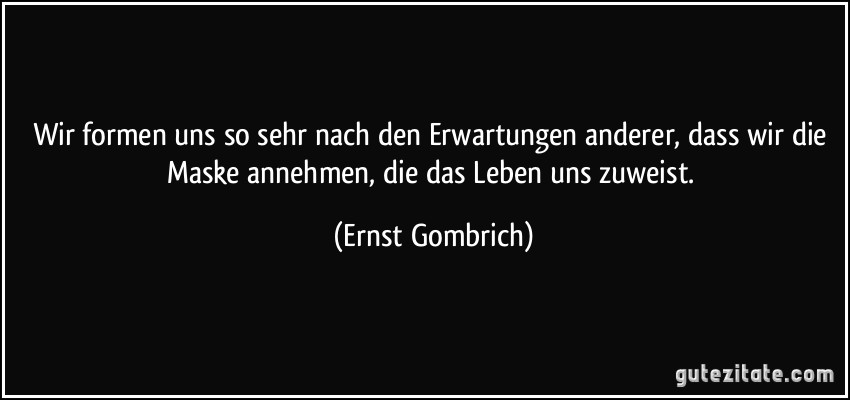 Wir formen uns so sehr nach den Erwartungen anderer, dass wir die Maske annehmen, die das Leben uns zuweist. (Ernst Gombrich)