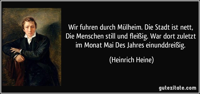 Wir fuhren durch Mülheim. Die Stadt ist nett, Die Menschen still und fleißig. War dort zuletzt im Monat Mai Des Jahres einunddreißig. (Heinrich Heine)