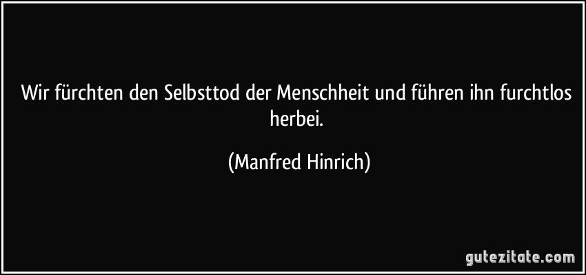 Wir fürchten den Selbsttod der Menschheit und führen ihn furchtlos herbei. (Manfred Hinrich)