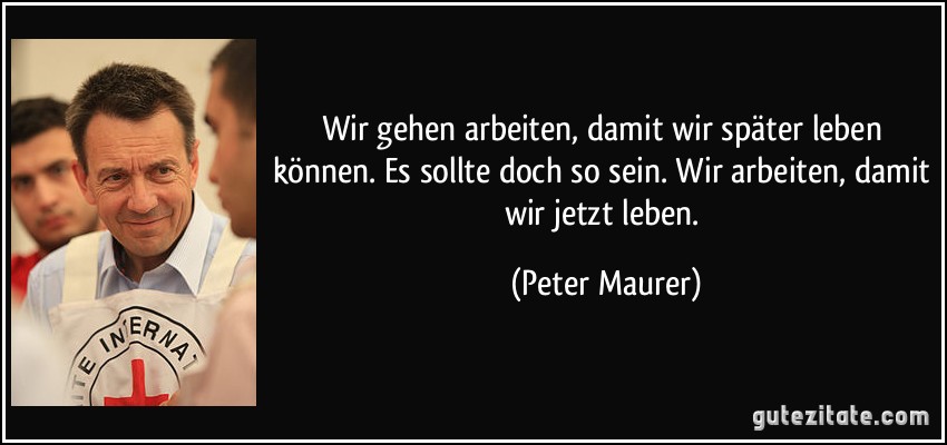 Wir gehen arbeiten, damit wir später leben können. Es sollte doch so sein. Wir arbeiten, damit wir jetzt leben. (Peter Maurer)