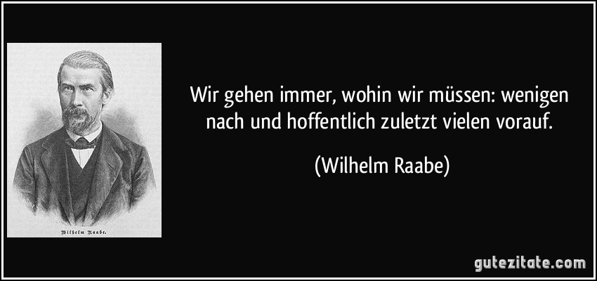 Wir gehen immer, wohin wir müssen: wenigen nach und hoffentlich zuletzt vielen vorauf. (Wilhelm Raabe)