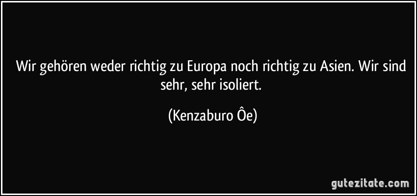 Wir gehören weder richtig zu Europa noch richtig zu Asien. Wir sind sehr, sehr isoliert. (Kenzaburo Ôe)