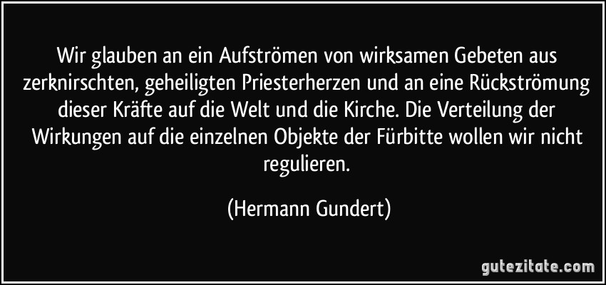 Wir glauben an ein Aufströmen von wirksamen Gebeten aus zerknirschten, geheiligten Priesterherzen und an eine Rückströmung dieser Kräfte auf die Welt und die Kirche. Die Verteilung der Wirkungen auf die einzelnen Objekte der Fürbitte wollen wir nicht regulieren. (Hermann Gundert)