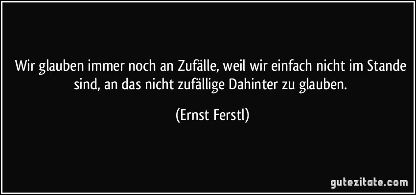 Wir glauben immer noch an Zufälle, weil wir einfach nicht im Stande sind, an das nicht zufällige Dahinter zu glauben. (Ernst Ferstl)