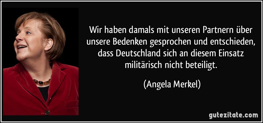 Wir haben damals mit unseren Partnern über unsere Bedenken gesprochen und entschieden, dass Deutschland sich an diesem Einsatz militärisch nicht beteiligt. (Angela Merkel)