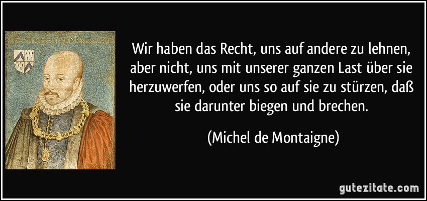 Wir haben das Recht, uns auf andere zu lehnen, aber nicht, uns mit unserer ganzen Last über sie herzuwerfen, oder uns so auf sie zu stürzen, daß sie darunter biegen und brechen. (Michel de Montaigne)