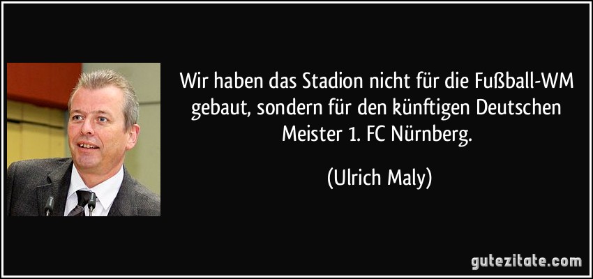 Wir haben das Stadion nicht für die Fußball-WM gebaut, sondern für den künftigen Deutschen Meister 1. FC Nürnberg. (Ulrich Maly)