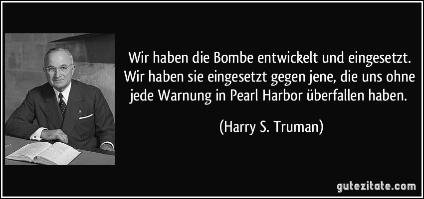 Wir haben die Bombe entwickelt und eingesetzt. Wir haben sie eingesetzt gegen jene, die uns ohne jede Warnung in Pearl Harbor überfallen haben. (Harry S. Truman)