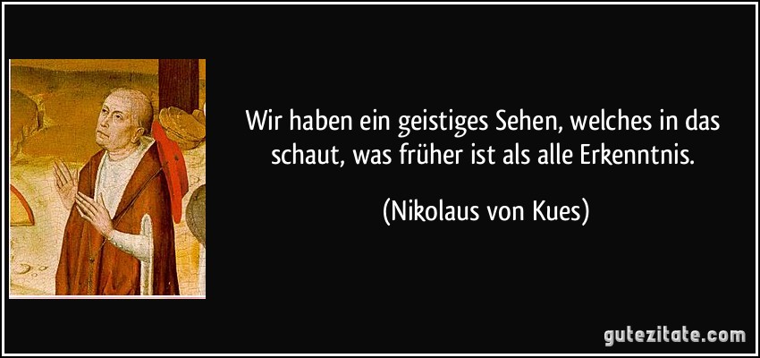 Wir haben ein geistiges Sehen, welches in das schaut, was früher ist als alle Erkenntnis. (Nikolaus von Kues)