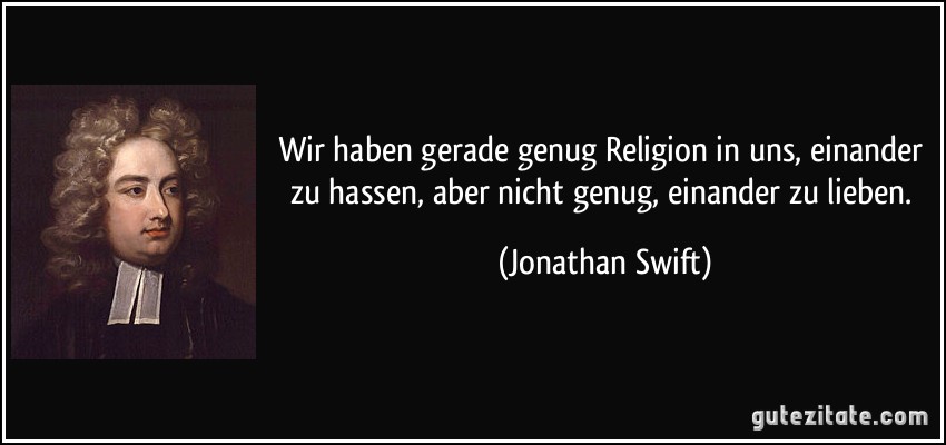 Wir haben gerade genug Religion in uns, einander zu hassen, aber nicht genug, einander zu lieben. (Jonathan Swift)