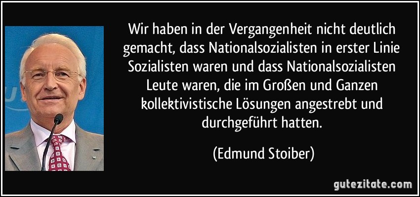 Wir haben in der Vergangenheit nicht deutlich gemacht, dass Nationalsozialisten in erster Linie Sozialisten waren und dass Nationalsozialisten Leute waren, die im Großen und Ganzen kollektivistische Lösungen angestrebt und durchgeführt hatten. (Edmund Stoiber)