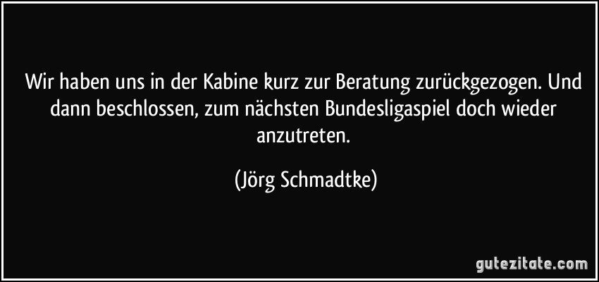 Wir haben uns in der Kabine kurz zur Beratung zurückgezogen. Und dann beschlossen, zum nächsten Bundesligaspiel doch wieder anzutreten. (Jörg Schmadtke)