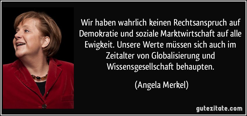 Wir haben wahrlich keinen Rechtsanspruch auf Demokratie und soziale Marktwirtschaft auf alle Ewigkeit. Unsere Werte müssen sich auch im Zeitalter von Globalisierung und Wissensgesellschaft behaupten. (Angela Merkel)