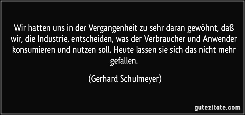 Wir hatten uns in der Vergangenheit zu sehr daran gewöhnt, daß wir, die Industrie, entscheiden, was der Verbraucher und Anwender konsumieren und nutzen soll. Heute lassen sie sich das nicht mehr gefallen. (Gerhard Schulmeyer)