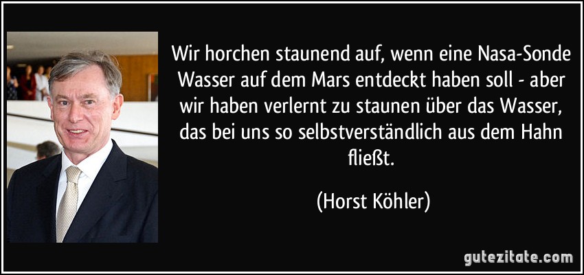 Wir horchen staunend auf, wenn eine Nasa-Sonde Wasser auf dem Mars entdeckt haben soll - aber wir haben verlernt zu staunen über das Wasser, das bei uns so selbstverständlich aus dem Hahn fließt. (Horst Köhler)