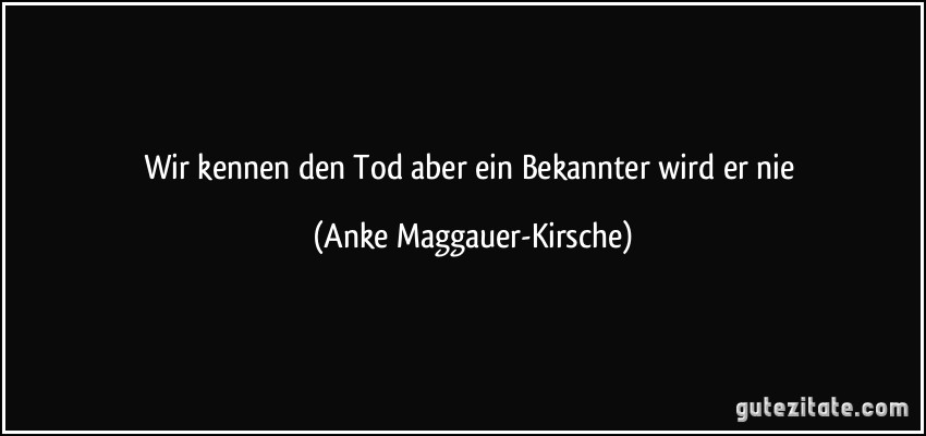 Wir kennen den Tod aber ein Bekannter wird er nie (Anke Maggauer-Kirsche)