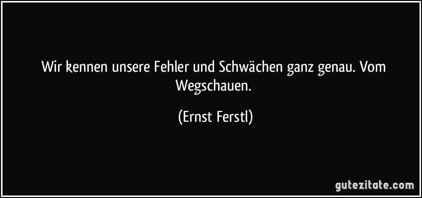 Wir kennen unsere Fehler und Schwächen ganz genau. Vom Wegschauen. (Ernst Ferstl)