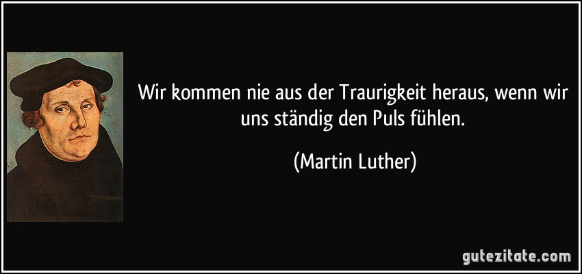 Wir kommen nie aus der Traurigkeit heraus, wenn wir uns ständig den Puls fühlen. (Martin Luther)