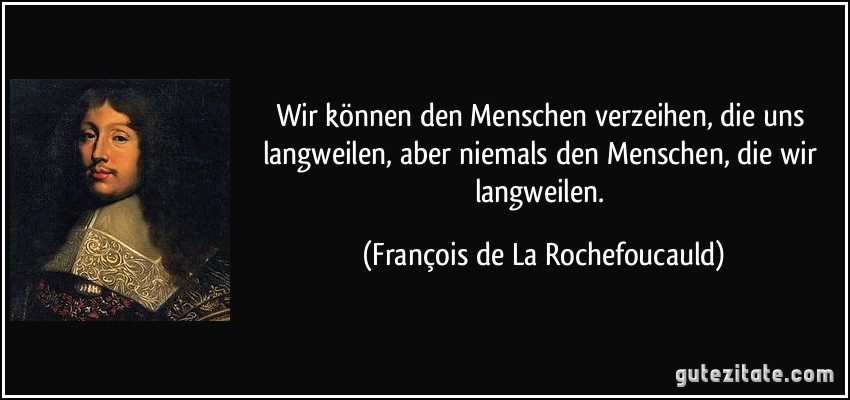 Wir können den Menschen verzeihen, die uns langweilen, aber niemals den Menschen, die wir langweilen. (François de La Rochefoucauld)