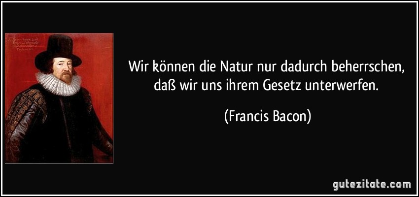 Wir können die Natur nur dadurch beherrschen, daß wir uns ihrem Gesetz unterwerfen. (Francis Bacon)