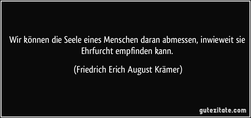 Wir können die Seele eines Menschen daran abmessen, inwieweit sie Ehrfurcht empfinden kann. (Friedrich Erich August Krämer)