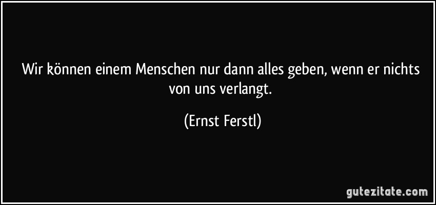 Wir können einem Menschen nur dann alles geben, wenn er nichts von uns verlangt. (Ernst Ferstl)