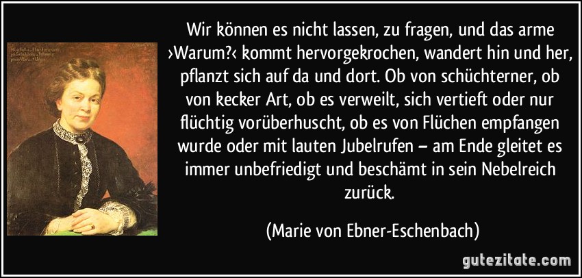 Wir können es nicht lassen, zu fragen, und das arme ›Warum?‹ kommt hervorgekrochen, wandert hin und her, pflanzt sich auf da und dort. Ob von schüchterner, ob von kecker Art, ob es verweilt, sich vertieft oder nur flüchtig vorüberhuscht, ob es von Flüchen empfangen wurde oder mit lauten Jubelrufen – am Ende gleitet es immer unbefriedigt und beschämt in sein Nebelreich zurück. (Marie von Ebner-Eschenbach)