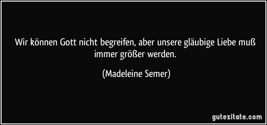 Wir können Gott nicht begreifen, aber unsere gläubige Liebe muß immer größer werden. (Madeleine Semer)