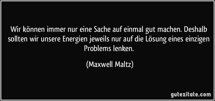 Wir können immer nur eine Sache auf einmal gut machen. Deshalb sollten wir unsere Energien jeweils nur auf die Lösung eines einzigen Problems lenken. (Maxwell Maltz)