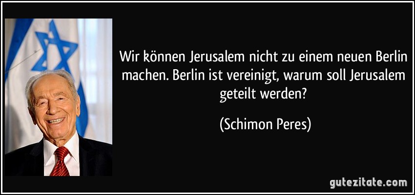 Wir können Jerusalem nicht zu einem neuen Berlin machen. Berlin ist vereinigt, warum soll Jerusalem geteilt werden? (Schimon Peres)