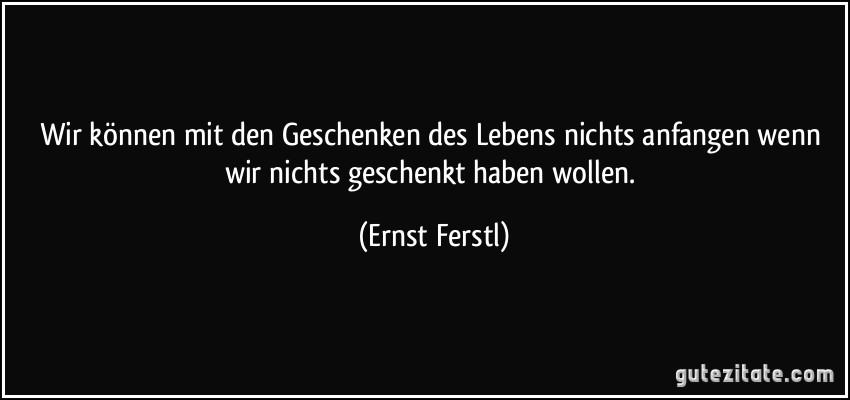 Wir können mit den Geschenken des Lebens nichts anfangen wenn wir nichts geschenkt haben wollen. (Ernst Ferstl)