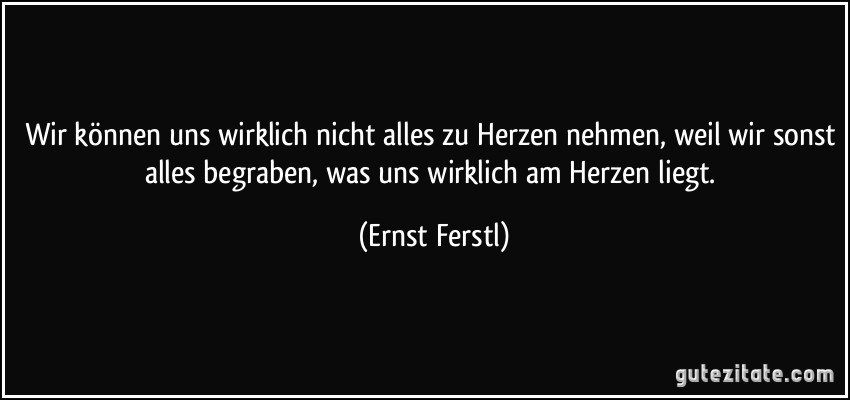 Wir können uns wirklich nicht alles zu Herzen nehmen, weil wir sonst alles begraben, was uns wirklich am Herzen liegt. (Ernst Ferstl)