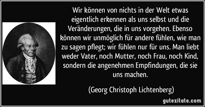 Wir können von nichts in der Welt etwas eigentlich erkennen als uns selbst und die Veränderungen, die in uns vorgehen. Ebenso können wir unmöglich für andere fühlen, wie man zu sagen pflegt; wir fühlen nur für uns. Man liebt weder Vater, noch Mutter, noch Frau, noch Kind, sondern die angenehmen Empfindungen, die sie uns machen. (Georg Christoph Lichtenberg)