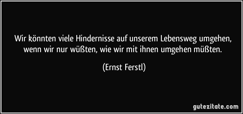 Wir könnten viele Hindernisse auf unserem Lebensweg umgehen, wenn wir nur wüßten, wie wir mit ihnen umgehen müßten. (Ernst Ferstl)