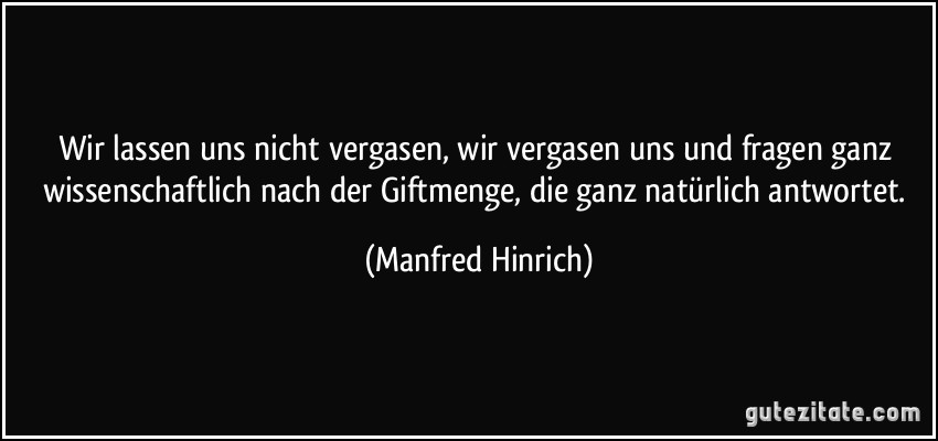 Wir lassen uns nicht vergasen, wir vergasen uns und fragen ganz wissenschaftlich nach der Giftmenge, die ganz natürlich antwortet. (Manfred Hinrich)