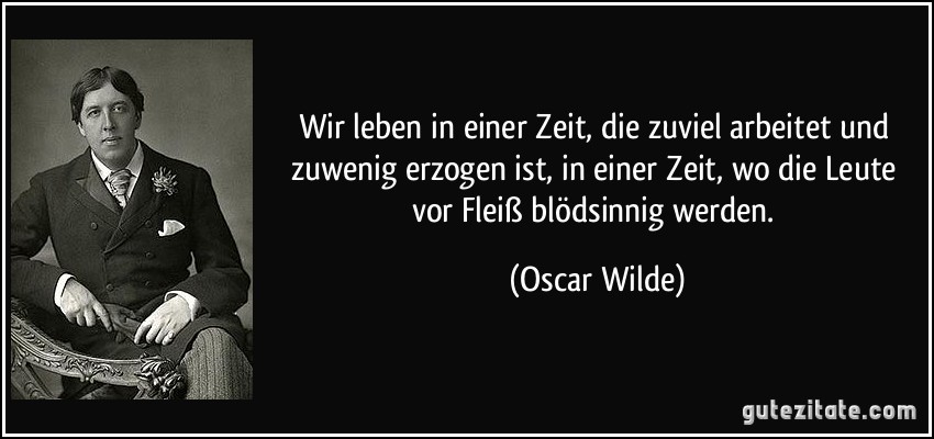 Wir leben in einer Zeit, die zuviel arbeitet und zuwenig erzogen ist, in einer Zeit, wo die Leute vor Fleiß blödsinnig werden. (Oscar Wilde)