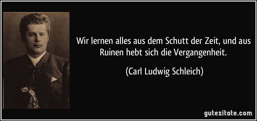 Wir lernen alles aus dem Schutt der Zeit, und aus Ruinen hebt sich die Vergangenheit. (Carl Ludwig Schleich)