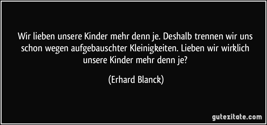 Wir lieben unsere Kinder mehr denn je. Deshalb trennen wir uns schon wegen aufgebauschter Kleinigkeiten. Lieben wir wirklich unsere Kinder mehr denn je? (Erhard Blanck)