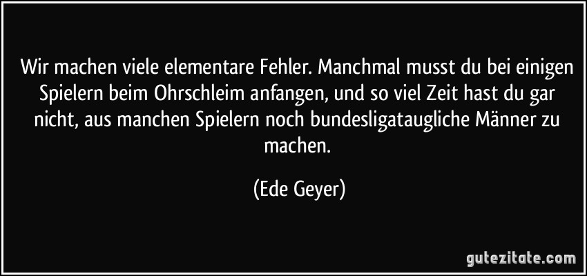 Wir machen viele elementare Fehler. Manchmal musst du bei einigen Spielern beim Ohrschleim anfangen, und so viel Zeit hast du gar nicht, aus manchen Spielern noch bundesligataugliche Männer zu machen. (Ede Geyer)