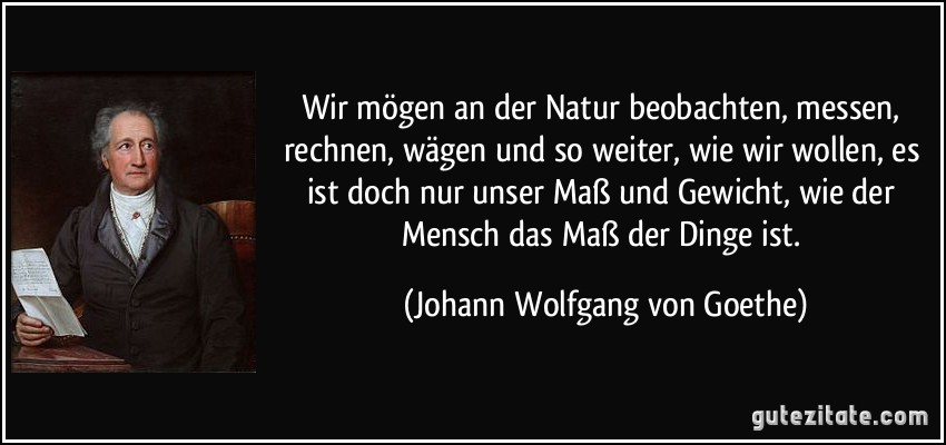 Wir mögen an der Natur beobachten, messen, rechnen, wägen und so weiter, wie wir wollen, es ist doch nur unser Maß und Gewicht, wie der Mensch das Maß der Dinge ist. (Johann Wolfgang von Goethe)