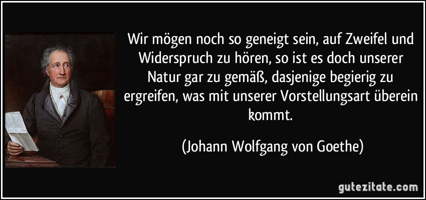 Wir mögen noch so geneigt sein, auf Zweifel und Widerspruch zu hören, so ist es doch unserer Natur gar zu gemäß, dasjenige begierig zu ergreifen, was mit unserer Vorstellungsart überein kommt. (Johann Wolfgang von Goethe)